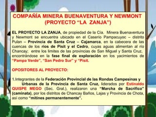 COMPAÑÍA MINERA BUENAVENTURA Y NEWMONT
(PROYECTO “LA ZANJA”)
EL PROYECTO LA ZANJA, de propiedad de la Cía. Minera Buenaventura
y Newmont se encuentra ubicado en el Caserío Pampacuyoc – distrito
Pulan – Provincia de Santa Cruz – Cajamarca, en la cabecera de las
cuencas de los ríos de Pisit y el Cedro, cuyas aguas alimentan al río
Chancay; entre los limites de las provincias de San Miguel y Santa Cruz,
encontrándose en la fase final de exploración en los yacimientos de
“Pampa Verde”, “San Pedro Sur” y “Pisit.
OPOSITORES AL PROYECTO:
1.Integrantes de la Federación Provincial de las Rondas Campesinas y
Urbanas de la Provincia de Santa Cruz, liderados por Estinaldo
QUISPE MEGO (Sec. Gral.), realizaron una “Marcha de Sacrifico”
(caminata), por los distritos de Chancay Baños, Lajas y Provincia de Chota,
así como “mítines permanentemente”.
 