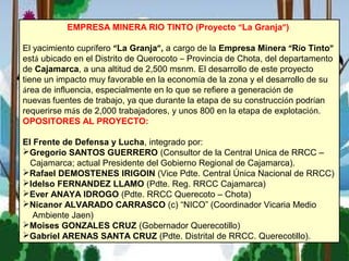 EMPRESA MINERA RIO TINTO (Proyecto “La Granja”)
El yacimiento cuprífero “La Granja”, a cargo de la Empresa Minera “Río Tinto”
está ubicado en el Distrito de Querocoto – Provincia de Chota, del departamento
de Cajamarca, a una altitud de 2,500 msnm. El desarrollo de este proyecto 
tiene un impacto muy favorable en la economía de la zona y el desarrollo de su
área de influencia, especialmente en lo que se refiere a generación de
nuevas fuentes de trabajo, ya que durante la etapa de su construcción podrían
requerirse más de 2,000 trabajadores, y unos 800 en la etapa de explotación.
OPOSITORES AL PROYECTO:
El Frente de Defensa y Lucha, integrado por:
Gregorio SANTOS GUERRERO (Consultor de la Central Unica de RRCC –
Cajamarca; actual Presidente del Gobierno Regional de Cajamarca).
Rafael DEMOSTENES IRIGOIN (Vice Pdte. Central Única Nacional de RRCC)
Idelso FERNANDEZ LLAMO (Pdte. Reg. RRCC Cajamarca)
Ever ANAYA IDROGO (Pdte. RRCC Querecoto – Chota)
Nicanor ALVARADO CARRASCO (c) “NICO” (Coordinador Vicaria Medio
Ambiente Jaen)
Moises GONZALES CRUZ (Gobernador Querecotillo)
Gabriel ARENAS SANTA CRUZ (Pdte. Distrital de RRCC. Querecotillo).
 