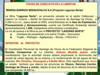 FOCOS DE CONFLICTO EN LA LIBERTAD
MINERA BARRICK MISQUICHILCA S.A (Proyecto Lagunas Norte)
La Mina “Lagunas Norte”, se encuentra ubicado en el sector Callacuyan –
caserío La Victoria – distrito de Quiruvilca- provincia de Santiago de Chuco, a
4,200 m.s.n.m., opera desde el 2003, encontrándose en la fase de Explotación,
Procesamiento y Almacenamiento, cuenta con Certificado Ambiental; laboran
aproximadamente 1,500, trabajadores entre obreros y empleados.
La vía de acceso a la Mina es por el PROYECTO “LAGUNAS NORTE”
a. Carretera de penetración a la sierra (Trujillo – Quiruvilca)
b. Trujillo – Pedregal – Agallpampa – Shorey (138.6 Km.)
OPOSITOR AL PROYECTO:
El Coordinador Provincial de Santiago de Chuco de la Federación Regional de
Rondas Campesinas de La Libertad, Antenor Mantilla Juárez, viene
manifestando “que la actividad minera estaría propiciando la disminución del
caudal de varias lagunas de su entorno y la contaminación de las aguas de tres
cuencas: Río Chicama, Chuyugual y Caballo Moro. Esto significaría que afecta
un amplio territorio que abarca las provincias de Otuzco, Sánchez Carrión,
Santiago de Chuco y Julcán, debido al área de denuncio de la referida empresa
que comprende 18,500 hs.
 