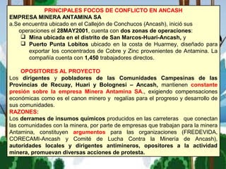 PRINCIPALES FOCOS DE CONFLICTO EN ANCASH
EMPRESA MINERA ANTAMINA SA
a.Se encuentra ubicado en el Callejón de Conchucos (Ancash), inició sus
operaciones el 28MAY2001, cuenta con dos zonas de operaciones:
 Mina ubicada en el distrito de San Marcos-Huari-Ancash, y
 Puerto Punta Lobitos ubicado en la costa de Huarmey, diseñado para
exportar los concentrados de Cobre y Zinc provenientes de Antamina. La
compañía cuenta con 1,450 trabajadores directos.
OPOSITORES AL PROYECTO
Los dirigentes y pobladores de las Comunidades Campesinas de las
Provincias de Recuay, Huari y Bolognesi – Ancash, mantienen constante
presión sobre la empresa Minera Antamina SA., exigiendo compensaciones
económicas como es el canon minero y regalías para el progreso y desarrollo de
sus comunidades.
RAZONES:
Los derrames de insumos químicos producidos en las carreteras que conectan
las comunidades con la minera, por parte de empresas que trabajan para la minera
Antamina, constituyen argumentos para las organizaciones (FREDEVIDA,
CORECAMI-Ancash y Comité de Lucha Contra la Minería de Ancash),
autoridades locales y dirigentes antimineros, opositores a la actividad
minera, promuevan diversas acciones de protesta.
 