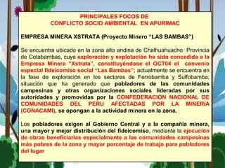 PRINCIPALES FOCOS DE
CONFLICTO SOCIO AMBIENTAL EN APURIMAC
EMPRESA MINERA XSTRATA (Proyecto Minero “LAS BAMBAS”)
Se encuentra ubicado en la zona alto andina de Chalhuahuacho Provincia
de Cotabambas, cuya exploración y explotación ha sido concedida a la
Empresa Minera “Xstrata”, constituyéndose el OCT04 el convenio
especial fideicomiso social “Las Bambas”; actualmente se encuentra en
la fase de exploración en los sectores de Ferrobamba y Sulfobamba;
situación que ha generado que pobladores de las comunidades
campesinas y otras organizaciones sociales lideradas por sus
autoridades y promovidas por la CONFEDERACION NACIONAL DE
COMUNIDADES DEL PERU AFECTADAS POR LA MINERIA
(CONACAMI), se opongan a la actividad minera en la zona.
Los pobladores exigen al Gobierno Central y a la compañía minera,
una mayor y mejor distribución del fideicomiso, mediante la ejecución
de obras beneficiarias especialmente a las comunidades campesinas
más pobres de la zona y mayor porcentaje de trabajo para pobladores
del lugar
 
