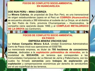 FOCOS DE CONFLICTO SOCIO-AMBIENTAL
EN HUANCAVELICA
DOE RUN PERU – MINA COBRIZA
La Minera Cobriza, de propiedad de Doe Run Perú, es una transnacional
de origen estadounidense (opera en el Perú en COBRIZA (Huancavelica)
se encuentra ubicada a 390 kilómetros al sudeste de La Oroya, en el distrito
de San Pedro de Coris, provincia Churcampampa – Huancavelica, la
compañía viene operando desde 1998; y el COMPLEJO METALÚRGICO
DE LA OROYA (ex Centromin).
FOCOS DE CONFLICTO SOCIO AMBIENTAL
EN PASCO
EMPRESA MINERA VINCHOS SAC
La Volcan Compañía Minera S.A.A. Unidad Económica Administrativa
Cerro de Pasco inició sus operaciones el 03SET99.
La mencionada empresa, es titular de 795 hectáreas de concesiones
mineras, dedicadas a la explotación polimetálica de minerales, en la
modalidad de SOCAVÓN, en terrenos que corresponden a las
Comunidades Campesinas de La Merced de Jarria y Pallanchacra, con los
cuales ha firmado convenios para trabajos de exploración y/o
explotación y compensaciones económicas por derecho de servidumbre
por el uso superficial de los terrenos.
 