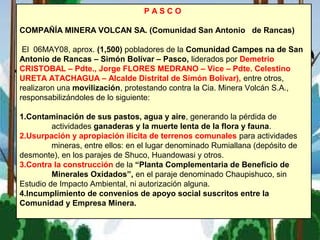 P A S C O
COMPAÑÍA MINERA VOLCAN SA. (Comunidad San Antonio de Rancas)
El 06MAY08, aprox. (1,500) pobladores de la Comunidad Campes na de San
Antonio de Rancas – Simón Bolívar – Pasco, liderados por Demetrio
CRISTOBAL – Pdte., Jorge FLORES MEDRANO – Vice – Pdte. Celestino
URETA ATACHAGUA – Alcalde Distrital de Simón Bolívar), entre otros,
realizaron una movilización, protestando contra la Cia. Minera Volcán S.A.,
responsabilizándoles de lo siguiente:
1.Contaminación de sus pastos, agua y aire, generando la pérdida de
actividades ganaderas y la muerte lenta de la flora y fauna.
2.Usurpación y apropiación ilícita de terrenos comunales para actividades
mineras, entre ellos: en el lugar denominado Rumiallana (depósito de
desmonte), en los parajes de Shuco, Huandowasi y otros.
3.Contra la construcción de la “Planta Complementaria de Beneficio de
Minerales Oxidados”, en el paraje denominado Chaupishuco, sin
Estudio de Impacto Ambiental, ni autorización alguna.
4.Incumplimiento de convenios de apoyo social suscritos entre la
Comunidad y Empresa Minera.
 
