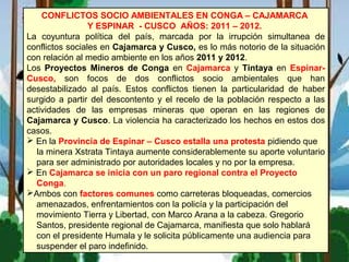 CONFLICTOS SOCIO AMBIENTALES EN CONGA – CAJAMARCA
Y ESPINAR - CUSCO AÑOS: 2011 – 2012.
La coyuntura política del país, marcada por la irrupción simultanea de
conflictos sociales en Cajamarca y Cusco, es lo más notorio de la situación
con relación al medio ambiente en los años 2011 y 2012.
Los Proyectos Mineros de Conga en Cajamarca y Tintaya en Espinar-
Cusco, son focos de dos conflictos socio ambientales que han
desestabilizado al país. Estos conflictos tienen la particularidad de haber
surgido a partir del descontento y el recelo de la población respecto a las
actividades de las empresas mineras que operan en las regiones de
Cajamarca y Cusco. La violencia ha caracterizado los hechos en estos dos
casos.
 En la Provincia de Espinar – Cusco estalla una protesta pidiendo que
la minera Xstrata Tintaya aumente considerablemente su aporte voluntario
para ser administrado por autoridades locales y no por la empresa.
 En Cajamarca se inicia con un paro regional contra el Proyecto
Conga.
Ambos con factores comunes como carreteras bloqueadas, comercios
amenazados, enfrentamientos con la policía y la participación del
movimiento Tierra y Libertad, con Marco Arana a la cabeza. Gregorio
Santos, presidente regional de Cajamarca, manifiesta que solo hablará
con el presidente Humala y le solicita públicamente una audiencia para
suspender el paro indefinido.
 