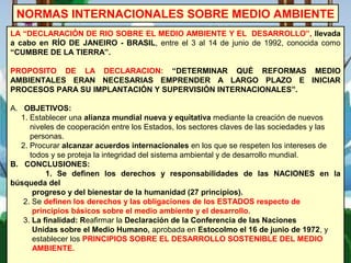 NORMAS INTERNACIONALES SOBRE MEDIO AMBIENTE
LA “DECLARACIÓN DE RIO SOBRE EL MEDIO AMBIENTE Y EL DESARROLLO”, llevada
a cabo en RÍO DE JANEIRO - BRASIL, entre el 3 al 14 de junio de 1992, conocida como
“CUMBRE DE LA TIERRA”.
PROPOSITO DE LA DECLARACION: “DETERMINAR QUÉ REFORMAS MEDIO
AMBIENTALES ERAN NECESARIAS EMPRENDER A LARGO PLAZO E INICIAR
PROCESOS PARA SU IMPLANTACIÓN Y SUPERVISIÓN INTERNACIONALES”.
A. OBJETIVOS:
1. Establecer una alianza mundial nueva y equitativa mediante la creación de nuevos
niveles de cooperación entre los Estados, los sectores claves de las sociedades y las
personas.
2. Procurar alcanzar acuerdos internacionales en los que se respeten los intereses de
todos y se proteja la integridad del sistema ambiental y de desarrollo mundial.
B. CONCLUSIONES:
1. Se definen los derechos y responsabilidades de las NACIONES en la
búsqueda del
progreso y del bienestar de la humanidad (27 principios).
2. Se definen los derechos y las obligaciones de los ESTADOS respecto de
principios básicos sobre el medio ambiente y el desarrollo.
3. La finalidad: Reafirmar la Declaración de la Conferencia de las Naciones
Unidas sobre el Medio Humano, aprobada en Estocolmo el 16 de junio de 1972, y
establecer los PRINCIPIOS SOBRE EL DESARROLLO SOSTENIBLE DEL MEDIO
AMBIENTE.
 