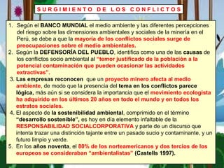 S U R G I M I E N T O D E L O S C O N F L I C T O S
1. Según el BANCO MUNDIAL el medio ambiente y las diferentes percepciones
del riesgo sobre las dimensiones ambientales y sociales de la minería en el
Perú, se debe a que la mayoría de los conflictos sociales surge de
preocupaciones sobre el medio ambientales.
2. Según la DEFENSORÍA DEL PUEBLO, identifica como una de las causas de
los conflictos socio ambiental al “temor justificado de la población a la
potencial contaminación que pueden ocasionar las actividades
extractivas”.
3. Las empresas reconocen que un proyecto minero afecta al medio
ambiente, de modo que la presencia del tema en los conflictos parece
lógica, más aún si se considera la importancia que el movimiento ecologista
ha adquirido en los últimos 20 años en todo el mundo y en todos los
estratos sociales.
4. El aspecto de la sostenibilidad ambiental, comprimido en el término
“desarrollo sostenible”, es hoy en día elemento infaltable de la
RESPONSABILIDAD SOCIALCORPORATIVA y parte de un discurso que
intenta trazar una distinción tajante entre un pasado sucio y contaminante, y un
futuro limpio y verde.
5. En los años noventa, el 80% de los norteamericanos y dos tercios de los
europeos se consideraban “ambientalistas” (Castells 1997).
 