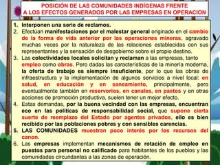 1. Interponen una serie de reclamos.
2. Efectúan manifestaciones por el malestar general originado en el cambio
de la forma de vida anterior por las operaciones mineras, agravado
muchas veces por la naturaleza de las relaciones establecidas con sus
representantes y la sensación de desgobierno sobre el propio destino.
3. Las colectividades locales solicitan y reclaman a las empresas, tanto
empleo como obras. Pero dadas las características de la minería moderna,
la oferta de trabajo es siempre insuficiente, por lo que las obras de
infraestructura y la implementación de algunos servicios a nivel local: en
salud, en educación y en saneamiento, principalmente, pero
eventualmente también en reservorios, en canales, en pastos y en otras
acciones de promoción productiva, suelen tener un mejor efecto.
4. Estas demandas, por la buena vecindad con las empresas, encuentran
eco en las políticas de responsabilidad social, que supone cierta
suerte de reemplazo del Estado por agentes privados, ello es bien
recibido por las poblaciones pobres y con sensibles carencias.
5. LAS COMUNIDADES muestran poco interés por los recursos del
canon.
6. Las empresas implementan mecanismos de rotación de empleo en
puestos para personal no calificado para habitantes de los pueblos y las
comunidades circundantes a las zonas de operación.
POSICIÓN DE LAS COMUNIDADES INDÍGENAS FRENTE
A LOS EFECTOS GENERADOS POR LAS EMPRESAS EN OPERACION
 
