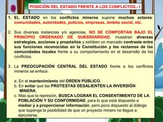 POSICIÓN DEL ESTADO FRENTE A LOS CONFLICTOS.- I
1. EL ESTADO en los conflictos mineros supone muchos actores:
comunidades, autoridades, policías, empresas, ámbito social, etc.
2. Sus diversas instancias y/o agencias, NO SE COMPORTAN BAJO EL
PRINCIPIO ORDENADO DE SUBSIDIARIDAD, muestran diversas
estrategias, acciones y propósitos y exhiben un marcado contraste entre
sus funciones reconocidas en la Constitución y los reclamos de las
comunidades locales frente a su comportamiento en el desarrollo de los
conflictos.
3. La PREOCUPACIÓN CENTRAL DEL ESTADO frente a los conflictos
mineros se enfoca:
a. En el mantenimiento del ORDEN PÚBLICO.
b. En evitar que las PROTESTAS DESALIENTEN LA INVERSIÓN
MINERA.
c. Mas que la represión, BUSCA LOGRAR EL CONSENTIMIENTO DE LA
POBLACIÓN Y SU CONFORMIDAD, para lo que está dispuesto a
mediar y a proporcionar información, pero poco dispuesto al diálogo
que suponga la posibilidad de que un proyecto minero no llegue a
ejecutarse.
 