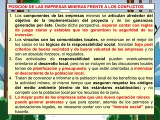POSICIÓN DE LAS EMPRESAS MINERAS FRENTE A LOS CONFLICTOS
1. Los componentes de las empresas mineras se articulan alrededor del
objetivo de la implementación del proyecto y de las ganancias
generadas por éste. Desde dicha perspectiva, esperan contar con reglas
de juego claras y estables que les garanticen la seguridad de su
inversión.
2. Los vínculos con las comunidades locales, se enmarcan en el mejor de
los casos en las lógicas de la responsabilidad social, transitan bajo post
criterios de buena vecindad y de buena voluntad de las empresas y no
son en absoluto forzosos, ni regulados.
3. Sus actividades de responsabilidad social pueden eventualmente
orientarse al desarrollo local, pero no se incluyen en las discusiones locales
temas de planificación y presupuesto; y que están orientadas a minimizar
el descontento de la población local.
4. Tratan de convencer e informar a la población local de los beneficios que trae
la actividad minera, al mismo tiempo que aseguran respetar los códigos
del medio ambiente (dentro de los estándares establecidos) y no
competir con la población local por los recursos de la zona.
5. La mayor parte de las empresas sabe que una nueva operación minera
puede generar protestas y que para operar, además de los permisos y
autorizaciones legales, es necesario contar con una “licencia social” para
hacerlo.
 