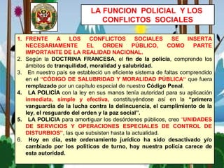 LA FUNCION POLICIAL Y LOS
CONFLICTOS SOCIALES
1. FRENTE A LOS CONFLICTOS SOCIALES SE INSERTA
NECESARIAMENTE EL ORDEN PÚBLICO, COMO PARTE
IMPORTANTE DE LA REALIDAD NACIONAL.
2. Según la DOCTRINA FRANCESA, el fin de la policía, comprende los
ámbitos de tranquilidad, moralidad y salubridad.
3. En nuestro país se estableció un eficiente sistema de faltas comprendido
en el “CÓDIGO DE SALUBRIDAD Y MORALIDAD PÚBLICA“ que fuera
remplazado por un capítulo especial de nuestro Código Penal.
4. LA POLICÍA con la ley en sus manos tenía autoridad para su aplicación
inmediata, simple y efectiva, constituyéndose así en la “primera
vanguardia de la lucha contra la delincuencia, el cumplimiento de la
ley, el resguardo del orden y la paz social”.
5. LA POLICIA para amortiguar los desórdenes públicos, creo “UNIDADES
DE SERVICIOS Y OPERACIONES ESPECIALES DE CONTROL DE
DISTURBIOS”, las que subsisten hasta la actualidad.
6. Hoy en día, este ordenamiento jurídico ha sido desactivado y/o
cambiado por los políticos de turno, hoy nuestra policía carece de
esta autoridad.
 