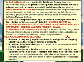 7.La Policía Nacional, como Institución Tutelar del Estado, tiene como
finalidad entre otras, la de garantizar la seguridad del patrimonio público y
privado, prevenir, investigar y combatir la delincuencia; por tanto, el
medio ambiente es el hábitat en el que nos desarrollamos los peruanos siendo
patrimonio público, es decir que nos pertenece a todos; por lo tanto, su uso
racional y protección es tarea del Estado a través de las Instituciones, como
la Policía Nacional del Perú.
8.La PNP tiene la responsabilidad legal de prevenir, investigar y combatir
los delitos contemplados en el Título XIII – DELITOS CONTRA LA
ECOLOGIA y el Título XII – DELITOS CONTRA LA SEGURIDAD PUBLICA –
CAPITULO III – DELITOS LA SALUD PUBLICA – Sección I –
CONTAMINACION Y PROPAGACION según el Artículo 286º del Código Penal
Peruano, mediante la cual el Estado sanciona penalmente las conductas que
atentan contra el medio ambiente y que se persiguen de oficio.
9.LA POLICÍA NACIONAL DEL PERÚ:
a. Requiere de mayores y mejores acciones de inteligencia estratégica y
operativa para la protección del medio ambiente.
b. No asume plenamente el rol que le corresponde en esta responsabilidad,
por falta de efectivos.
c. Los procedimientos policiales que demanda esta función requieren ser
actualizados y uso de mejor tecnología para hacer más eficiente su labor
y alcanzar los objetivos de desarrollo nacional en armonía con un medio
ambiente saludable y una explotación racional y sustentable de los recursos
naturales.
 