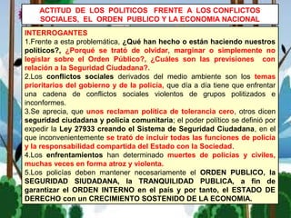 INTERROGANTES
1.Frente a esta problemática, ¿Qué han hecho o están haciendo nuestros
políticos?, ¿Porqué se trató de olvidar, marginar o simplemente no
legislar sobre el Orden Público?, ¿Cuáles son las previsiones con
relación a la Seguridad Ciudadana?.
2.Los conflictos sociales derivados del medio ambiente son los temas
prioritarios del gobierno y de la policía, que día a día tiene que enfrentar
una cadena de conflictos sociales violentos de grupos politizados e
inconformes.
3.Se aprecia, que unos reclaman política de tolerancia cero, otros dicen
seguridad ciudadana y policía comunitaria; el poder político se definió por
expedir la Ley 27933 creando el Sistema de Seguridad Ciudadana, en el
que inconvenientemente se trató de incluir todas las funciones de policía
y la responsabilidad compartida del Estado con la Sociedad.
4.Los enfrentamientos han determinado muertes de policías y civiles,
muchas veces en forma atroz y violenta.
5.Los policías deben mantener necesariamente el ORDEN PUBLICO, la
SEGURIDAD SIUDADANA, la TRANQUILIDAD PUBLICA, a fin de
garantizar el ORDEN INTERNO en el país y por tanto, el ESTADO DE
DERECHO con un CRECIMIENTO SOSTENIDO DE LA ECONOMIA.
ACTITUD DE LOS POLITICOS FRENTE A LOS CONFLICTOS
SOCIALES, EL ORDEN PUBLICO Y LA ECONOMIA NACIONAL
 