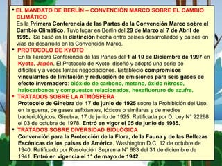 m
 EL MANDATO DE BERLÍN – CONVENCIÓN MARCO SOBRE EL CAMBIO
CLIMÁTICO
Es la Primera Conferencia de las Partes de la Convención Marco sobre el
Cambio Climático. Tuvo lugar en Berlín del 29 de Marzo al 7 de Abril de
1995. Se basó en la distinción hecha entre países desarrollados y países en
vías de desarrollo en la Convención Marco.
 PROTOCOLO DE KYOTO
En la Tercera Conferencia de las Partes del 1 al 10 de Diciembre de 1997 en
Kyoto, Japón. El Protocolo de Kyoto diseñó y adoptó una serie de
difíciles y a veces lentas negociaciones. Estableció compromisos
vinculantes de limitación y reducción de emisiones para seis gases de
efecto invernadero: bióxido de carbono, metano, óxido nitroso,
halocarbonos y compuestos relacionados, hexafluoruro de azufre.
 TRATADOS SOBRE LA ATMÓSFERA
Protocolo de Ginebra del 17 de junio de 1925 sobre la Prohibición del Uso,
en la guerra, de gases asfixiantes, tóxicos o similares y de medios
bacteriológicos. Ginebra, 17 de junio de 1925. Ratificada por D. Ley N° 22298
el 03 de octubre de 1978. Entró en vigor el 05 de junio de 1985.
 TRATADOS SOBRE DIVERSIDAD BIOLÓGICA
Convención para la Protección de la Flora, de la Fauna y de las Bellezas
Escénicas de los países de América. Washington D.C, 12 de octubre de
1940. Ratificado por Resolución Suprema N° 983 del 31 de diciembre de
1941. Entró en vigencia el 1° de mayo de 1942.
 