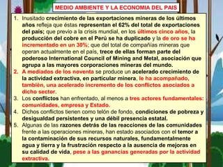MEDIO AMBIENTE Y LA ECONOMIA DEL PAIS
1. Inusitado crecimiento de las exportaciones mineras de los últimos
años refleja que éstas representan el 62% del total de exportaciones
del país; que previo a la crisis mundial, en los últimos cinco años, la
producción del cobre en el Perú se ha duplicado y la de oro se ha
incrementado en un 30%; que del total de compañías mineras que
operan actualmente en el país, trece de ellas forman parte del
poderoso International Council of Mining and Metal, asociación que
agrupa a las mayores corporaciones mineras del mundo.
2. A mediados de los noventa se produce un acelerado crecimiento de
la actividad extractiva, en particular minera, le ha acompañado,
también, una acelerado incremento de los conflictos asociados a
dicho sector.
3. Los conflictos han enfrentado, al menos a tres actores fundamentales:
comunidades, empresa y Estado.
4. Dichos conflictos tienen como telón de fondo, condiciones de pobreza y
desigualdad persistentes y una débil presencia estatal.
5. Algunas de las razones detrás de las reacciones de las comunidades
frente a las operaciones mineras, han estado asociados con el temor a
la contaminación de sus recursos naturales, fundamentalmente
agua y tierra y la frustración respecto a la ausencia de mejoras en
su calidad de vida, pese a las ganancias generadas por la actividad
extractiva.
 