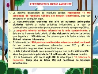 EFECTOS EN EL MEDIO AMBIENTE
1. La pésima disposición de residuos sólidos representa 11 mil
toneladas de residuos sólidos sin ningún tratamiento, que son
arrojados en cualquier lugar.
2. La contaminación creciente del aire en nuestras principales
ciudades debido a malas prácticas industriales y al uso de
combustibles contaminantes por nuestro servicio de transporte público.
3. La pequeña minería aurífera informal es la más contaminante, y
ésta se ha incrementado debido al alza del precio de la onza de oro
que llegaría a 1,500 dólares. Se calcula que a la fecha existen más
100 mil mineros informales.
4. Existen más de 1900 pasivos ambientales mineros a nivel nacional,
de los cuales se consideran relevantes unos 820 y 40 son
considerados de grave nivel de contaminación.
5. La tala indiscriminada de nuestros bosques, que en los últimos 500
años ha generado la pérdida de 15 millones de hectáreas de ellos.
6. En la Amazonía, sólo en el siglo XX, la cifra llega a 10 millones de
hectáreas. Cada año se talan 150 mil hectáreas de bosques
amazónicos.
 