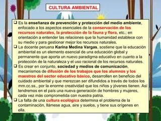 CULTURA AMBIENTAL
 Es la enseñanza de prevención y protección del medio ambiente,
enfocado a los aspectos esenciales de la conservación de los
recursos naturales, la protección de la fauna y flora, etc.; en
orientación a entender las relaciones que la humanidad establece con
su medio y para gestionar mejor los recursos naturales.
 La docente peruana Karina Medina Vargas, sostiene que la educación
ambiental es un elemento esencial de una educación global y
permanente que aporta un nuevo paradigma educativo en cuanto a la
protección de la naturaleza y el uso racional de los recursos naturales.
 Es crear en conjunto, sociedad y medios de comunicación,
mecanismos de difusión de los trabajos que los alumnos y los
maestros del sector educativo básico, desarrollen en beneficio del
cuidado ambiental y que merezcan ser difundidos a través de todos los
mm.cc.ss., por la enorme creatividad que los niños y jóvenes tienen. Así
tendremos en el país una nueva generación de hombres y mujeres,
cada vez más comprometida con nuestra patria.
 La falta de una cultura ecológica determina el problema de la
contaminación, llámese agua, aire y suelos, y tiene sus orígenes en
ella.
 