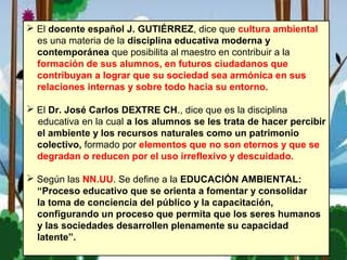  El docente español J. GUTIÉRREZ, dice que cultura ambiental
es una materia de la disciplina educativa moderna y
contemporánea que posibilita al maestro en contribuir a la
formación de sus alumnos, en futuros ciudadanos que
contribuyan a lograr que su sociedad sea armónica en sus
relaciones internas y sobre todo hacia su entorno.
 El Dr. José Carlos DEXTRE CH., dice que es la disciplina
educativa en la cual a los alumnos se les trata de hacer percibir
el ambiente y los recursos naturales como un patrimonio
colectivo, formado por elementos que no son eternos y que se
degradan o reducen por el uso irreflexivo y descuidado.
 Según las NN.UU. Se define a la EDUCACIÓN AMBIENTAL:
“Proceso educativo que se orienta a fomentar y consolidar
la toma de conciencia del público y la capacitación,
configurando un proceso que permita que los seres humanos
y las sociedades desarrollen plenamente su capacidad
latente”.
 