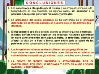 1. Las concesiones otorgadas por el Estado a las empresas mineras y de
hidrocarburos se han realizado, en algunos casos, sin consultar a la
población, lo que ha generado reclamos y protestas.
2. La protección del medio ambiente se ha convertido en el principal
detonador de conflictos sociales en nuestro país en las últimas dos
décadas.
3. El descontento social se agudiza cuando se observa que las empresas
mineras concesionarias explotan los recursos naturales generando
un claro daño ambiental en el agua, la tierra, la atmósfera, además de
afectar la vida de la flora y fauna, pero sobre todo la salud de las
personas como consecuencia de la contaminación ambiental.
4. Las inversiones mineras se desarrollan en zonas geográficas con
importantes recursos medio ambientales y se ubican en el hábitat de
comunidades campesinas y/o nativas, cuyos derechos son vulnerados.
5. LA GENTE SE SIENTE INVADIDA Y ATEMORIZADA POR EL
CAPITALISMO, POR ESO LO RECHAZA Y ESTO ES ALGO LOGICO,
NATURAL Y MUY HUMANO.
C O N C L U S I O N E S
 