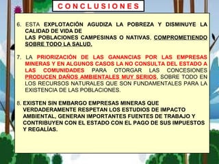 6. ESTA EXPLOTACIÓN AGUDIZA LA POBREZA Y DISMINUYE LA
CALIDAD DE VIDA DE
LAS POBLACIONES CAMPESINAS O NATIVAS, COMPROMETIENDO
SOBRE TODO LA SALUD.
7. LA PRIORIZACIÓN DE LAS GANANCIAS POR LAS EMPRESAS
MINERAS Y EN ALGUNOS CASOS LA NO CONSULTA DEL ESTADO A
LAS COMUNIDADES PARA OTORGAR LAS CONCESIONES
PRODUCEN DAÑOS AMBIENTALES MUY SERIOS, SOBRE TODO EN
LOS RECURSOS NATURALES QUE SON FUNDAMENTALES PARA LA
EXISTENCIA DE LAS POBLACIONES.
8. EXISTEN SIN EMBARGO EMPRESAS MINERAS QUE
VERDADERAMENTE RESPETAN LOS ESTUDIOS DE IMPACTO
AMBIENTAL, GENERAN IMPORTANTES FUENTES DE TRABAJO Y
CONTRIBUYEN CON EL ESTADO CON EL PAGO DE SUS IMPUESTOS
Y REGALÍAS.
C O N C L U S I O N E S
 