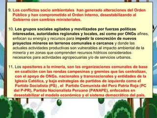 9. Los conflictos socio ambientales han generado alteraciones del Orden
Público y han comprometido el Orden Interno, desestabilizando al
Gobierno con cambios ministeriales.
10. Los grupos sociales agitados y movilizados por fuerzas políticas
interesadas, autoridades regionales y locales, así como por ONGs afines,
enfocan su energía y recursos para impedir la concreción de nuevos
proyectos mineros en terrenos comunales o cercanos y donde las
actuales actividades productivas son vulnerables al impacto ambiental de la
minería y en zonas que comprenden recursos hídricos considerados
necesarios para actividades agropecuarias y/o de servicios urbanos.
11. Los opositores a la minería, son las organizaciones comunales de base
en coalición con las rondas campesinas y gremios que las centralizan,
con el apoyo de ONGs. nacionales y transnacionales y entidades de la
Iglesia Católica, y bajo estrategias de partidos de izquierda como el
Partido Socialista (PS) , el Partido Comunista del Perú Patria Roja (PC
del P-PR), Partido Nacionalista Peruano (PANAPE), enfocados en
desestabilizar el modelo económico y el sistema democrático del país.
 