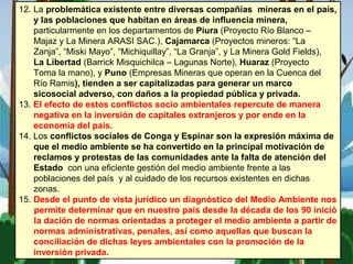 12. La problemática existente entre diversas compañías mineras en el país,
y las poblaciones que habitan en áreas de influencia minera,
particularmente en los departamentos de Piura (Proyecto Río Blanco –
Majaz y La Minera ARASI SAC.), Cajamarca (Proyectos mineros: “La
Zanja”, “Miski Mayo”, “Michiquillay”, “La Granja”, y La Minera Gold Fields),
La Libertad (Barrick Misquichilca – Lagunas Norte), Huaraz (Proyecto
Toma la mano), y Puno (Empresas Mineras que operan en la Cuenca del
Río Ramis), tienden a ser capitalizadas para generar un marco
sicosocial adverso, con daños a la propiedad pública y privada.
13. El efecto de estos conflictos socio ambientales repercute de manera
negativa en la inversión de capitales extranjeros y por ende en la
economía del país.
14. Los conflictos sociales de Conga y Espinar son la expresión máxima de
que el medio ambiente se ha convertido en la principal motivación de
reclamos y protestas de las comunidades ante la falta de atención del
Estado con una eficiente gestión del medio ambiente frente a las
poblaciones del país y al cuidado de los recursos existentes en dichas
zonas.
15. Desde el punto de vista jurídico un diagnóstico del Medio Ambiente nos
permite determinar que en nuestro país desde la década de los 90 inició
la dación de normas orientadas a proteger el medio ambiente a partir de
normas administrativas, penales, así como aquellas que buscan la
conciliación de dichas leyes ambientales con la promoción de la
inversión privada.
 