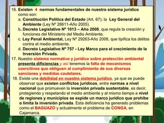 16. Existen 4 normas fundamentales de nuestro sistema jurídico
como son:
a. Constitución Política del Estado (Art. 67); la Ley General del
Ambiente (Ley Nº 28611-Año 2005).
b. Decreto Legislativo Nº 1013 – Año 2008, que regula la creación y
funciones del Ministerio del Medio Ambiente.
c. Ley Penal Ambiental, Ley Nº 29263-Año 2008, que tipifica los delitos
contra el medio ambiente.
d. Decreto Legislativo Nº 757 - Ley Marco para el crecimiento de la
Inversión Privada.
17. Nuestro sistema normativo y jurídico sobre protección ambiental
presenta dificiencias y así tenemos la falta de mecanismos
coercitivos que obliguen al cumplimiento de sus diversas
sanciones y medidas cautelares.
18. Existe una debilidad en nuestro sistema jurídico, ya que se puede
observar que existen conflictos jurídicos, entre normas a nivel
nacional que promueven la inversión privada sustentable, es decir,
protegiendo y respetando el medio ambiente y al mismo tiempo a nivel
de regiones y municipios se expide un marco jurídico que prohíbe
o limita la inversión privada. Esta deficiencia ha generado problemas
como el BAGUAZO y actualmente el problema de CONGA, en
Cajamarca.
 