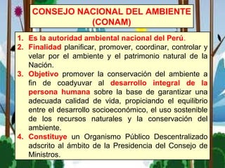 1. Es la autoridad ambiental nacional del Perú.
2. Finalidad planificar, promover, coordinar, controlar y
velar por el ambiente y el patrimonio natural de la
Nación.
3. Objetivo promover la conservación del ambiente a
fin de coadyuvar al desarrollo integral de la
persona humana sobre la base de garantizar una
adecuada calidad de vida, propiciando el equilibrio
entre el desarrollo socioeconómico, el uso sostenible
de los recursos naturales y la conservación del
ambiente.
4. Constituye un Organismo Público Descentralizado
adscrito al ámbito de la Presidencia del Consejo de
Ministros.
CONSEJO NACIONAL DEL AMBIENTE
(CONAM)
 