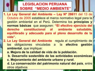 LEGISLACION PERUANA
SOBRE “MEDIO AMBIENTE”
1. La Ley General del Ambiente – Ley Nº 28611 del 13 de
Octubre de 2005 establece el marco normativo legal para la
gestión ambiental en el Perú. Determina los principios y
normas básicas que aseguren: “El efectivo ejercicio del
derecho constitucional al ambiente saludable,
equilibrado y adecuado para el pleno desarrollo de la
vida”.
2. La Ley General del Ambiente regula el cumplimiento de
las obligaciones vinculadas a la efectiva gestión
ambiental, que implique:
a. Mejora de la calidad de vida de la población.
b. Desarrollo sostenible de las actividades económicas
c. Mejoramiento del ambiente urbano y rural.
d. La conservación del patrimonio natural del país, entre
otros objetivos
 