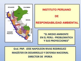 “EL MEDIO AMBIENTE
EN EL PERU.- PROBLEMATICA
Y SUS PROYECCIONES”
Gral. PNP. JOSE NAPOLEON RIVAS RODRIGUEZ
MAGÍSTER EN DESARROLLO Y DEFENSA NACIONAL
DIRECTOR DE IPEREA
INSTITUTO PERUANO
DE
RESPONSABILIDAD AMBIENTAL
 