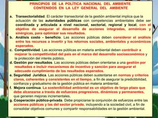 PRINCIPIOS DE LA POLÍTICA NACIONAL DEL AMBIENTE
CONTENIDOS EN LA LEY GENERAL DEL AMBIENTE
a. Transectorialidad. El carácter transectorial de la gestión ambiental implica que la
actuación de las autoridades públicas con competencias ambientales debe ser
coordinada y articulada a nivel nacional, sectorial, regional y local, con el
objetivo de asegurar el desarrollo de acciones integradas, armónicas y
sinérgicas, para optimizar sus resultados.
b. Análisis costo - beneficio. Las acciones públicas deben considerar el análisis
entre los recursos a invertir y los retornos sociales, ambientales y económicos
esperados.
c. Competitividad. Las acciones públicas en materia ambiental deben contribuir a
mejorar la competitividad del país en el marco del desarrollo socioeconómico y
la protección del interés público.
d. Gestión por resultados. Las acciones públicas deben orientarse a una gestión por
resultados e incluir mecanismos de incentivo y sanción para asegurar el
adecuado cumplimiento de los resultados esperados.
e. Seguridad Jurídica. Las acciones públicas deben sustentarse en normas y criterios
claros, coherentes y consistentes en el tiempo, a fin de asegurar la predictibilidad,
confianza y gradualismo de la gestión pública en materia ambiental.
f. Mejora continua. La sostenibilidad ambiental es un objetivo de largo plazo que
debe alcanzarse a través de esfuerzos progresivos, dinámicos y permanentes,
que generen mejoras incrementales.
g. Cooperación público-privada. Debe propiciarse la conjunción de esfuerzos entre las
acciones públicas y las del sector privado, incluyendo a la sociedad civil, a fin de
consolidar objetivos comunes y compartir responsabilidades en la gestión ambiental.
 