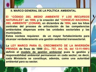 II. MARCO GENERAL DE LA POLÍTICA AMBIENTAL
El “CÓDIGO DEL MEDIO AMBIENTE Y LOS RECURSOS
NATURALES”, en 1990, y la creación del “CONSEJO NACIONAL
DEL AMBIENTE” (CONAM), en diciembre de 1994, son los hitos
centrales del proceso de articulación de las competencias
ambientales dispersas entre las unidades sectoriales y las
municipales.
Estos núcleos requieren de un mayor fortalecimiento para
alcanzar verdaderamente una gestión ambiental transsectorial.
La LEY MARCO PARA EL CRECIMIENTO DE LA INVERSIÓN
PRIVADA de fines de 1999 (D.L. 757, Art. 50, del 13-11-1991)
definió el modelo de gestión ambiental pues la gestión y
responsabilidad ambiental permanecen en cada sector; es decir,
cada Ministerio se constituye, además, como una autoridad
ambiental para su sector.
 