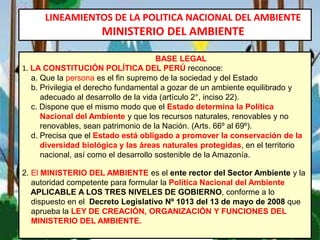 LINEAMIENTOS DE LA POLITICA NACIONAL DEL AMBIENTE
MINISTERIO DEL AMBIENTE
BASE LEGAL
1. LA CONSTITUCIÓN POLÍTICA DEL PERÚ reconoce:
a. Que la persona es el fin supremo de la sociedad y del Estado
b. Privilegia el derecho fundamental a gozar de un ambiente equilibrado y
adecuado al desarrollo de la vida (artículo 2°, inciso 22).
c. Dispone que el mismo modo que el Estado determina la Política
Nacional del Ambiente y que los recursos naturales, renovables y no
renovables, sean patrimonio de la Nación. (Arts. 66º al 69º).
d. Precisa que el Estado está obligado a promover la conservación de la
diversidad biológica y las áreas naturales protegidas, en el territorio
nacional, así como el desarrollo sostenible de la Amazonía.
2. El MINISTERIO DEL AMBIENTE es el ente rector del Sector Ambiente y la
autoridad competente para formular la Política Nacional del Ambiente
APLICABLE A LOS TRES NIVELES DE GOBIERNO, conforme a lo
dispuesto en el Decreto Legislativo Nº 1013 del 13 de mayo de 2008 que
aprueba la LEY DE CREACIÓN, ORGANIZACIÓN Y FUNCIONES DEL
MINISTERIO DEL AMBIENTE.
 