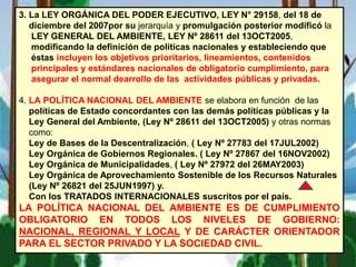 3. La LEY ORGÁNICA DEL PODER EJECUTIVO, LEY N° 29158, del 18 de
diciembre del 2007por su jerarquía y promulgación posterior modificó la
LEY GENERAL DEL AMBIENTE, LEY Nº 28611 del 13OCT2005,
modificando la definición de políticas nacionales y estableciendo que
éstas incluyen los objetivos prioritarios, lineamientos, contenidos
principales y estándares nacionales de obligatorio cumplimiento, para
asegurar el normal dearrollo de las actividades públicas y privadas.
4. LA POLÍTICA NACIONAL DEL AMBIENTE se elabora en función de las
políticas de Estado concordantes con las demás políticas públicas y la
Ley General del Ambiente, (Ley Nº 28611 del 13OCT2005) y otras normas
como:
Ley de Bases de la Descentralización, ( Ley Nº 27783 del 17JUL2002)
Ley Orgánica de Gobiernos Regionales. ( Ley Nº 27867 del 16NOV2002)
Ley Orgánica de Municipalidades, ( Ley Nº 27972 del 26MAY2003)
Ley Orgánica de Aprovechamiento Sostenible de los Recursos Naturales
(Ley Nº 26821 del 25JUN1997) y.
Con los TRATADOS INTERNACIONALES suscritos por el país.
LA POLÍTICA NACIONAL DEL AMBIENTE ES DE CUMPLIMIENTO
OBLIGATORIO EN TODOS LOS NIVELES DE GOBIERNO:
NACIONAL, REGIONAL Y LOCAL Y DE CARÁCTER ORIENTADOR
PARA EL SECTOR PRIVADO Y LA SOCIEDAD CIVIL.
 