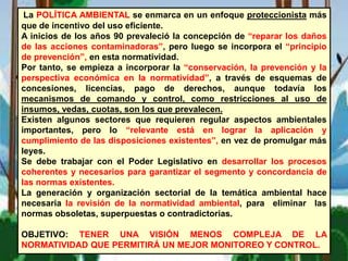 La POLÍTICA AMBIENTAL se enmarca en un enfoque proteccionista más
que de incentivo del uso eficiente.
A inicios de los años 90 prevaleció la concepción de “reparar los daños
de las acciones contaminadoras”, pero luego se incorpora el “principio
de prevención”, en esta normatividad.
Por tanto, se empieza a incorporar la “conservación, la prevención y la
perspectiva económica en la normatividad”, a través de esquemas de
concesiones, licencias, pago de derechos, aunque todavía los
mecanismos de comando y control, como restricciones al uso de
insumos, vedas, cuotas, son los que prevalecen.
Existen algunos sectores que requieren regular aspectos ambientales
importantes, pero lo “relevante está en lograr la aplicación y
cumplimiento de las disposiciones existentes”, en vez de promulgar más
leyes.
Se debe trabajar con el Poder Legislativo en desarrollar los procesos
coherentes y necesarios para garantizar el segmento y concordancia de
las normas existentes.
La generación y organización sectorial de la temática ambiental hace
necesaria la revisión de la normatividad ambiental, para eliminar las
normas obsoletas, superpuestas o contradictorias.
OBJETIVO: TENER UNA VISIÓN MENOS COMPLEJA DE LA
NORMATIVIDAD QUE PERMITIRÁ UN MEJOR MONITOREO Y CONTROL.
 