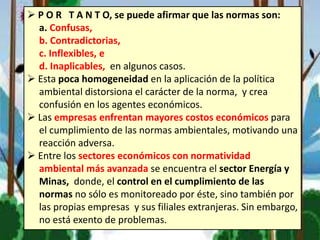  P O R T A N T O, se puede afirmar que las normas son:
a. Confusas,
b. Contradictorias,
c. Inflexibles, e
d. Inaplicables, en algunos casos.
 Esta poca homogeneidad en la aplicación de la política
ambiental distorsiona el carácter de la norma, y crea
confusión en los agentes económicos.
 Las empresas enfrentan mayores costos económicos para
el cumplimiento de las normas ambientales, motivando una
reacción adversa.
 Entre los sectores económicos con normatividad
ambiental más avanzada se encuentra el sector Energía y
Minas, donde, el control en el cumplimiento de las
normas no sólo es monitoreado por éste, sino también por
las propias empresas y sus filiales extranjeras. Sin embargo,
no está exento de problemas.
 