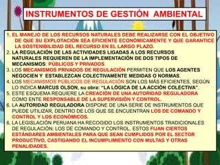INSTRUMENTOS DE GESTIÓN AMBIENTAL
1. EL MANEJO DE LOS RECURSOS NATURALES DEBE REALIZARSE CON EL OBJETIVO
DE QUE SU EXPLOTACIÓN SEA EFICIENTE ECONÓMICAMENTE Y QUE GARANTICE
LA SOSTENIBILIDAD DEL RECURSO EN EL LARGO PLAZO.
2. LA REGULACIÓN DE LAS ACTIVIDADES LIGADAS A LOS RECURSOS
NATURALES REQUIEREN DE LA IMPLEMENTACIÓN DE DOS TIPOS DE
MECANISMOS: PÚBLICOS Y PRIVADOS.
3. LOS MECANISMOS PRIVADOS DE REGULACIÓN PERMITEN QUE LOS AGENTES
NEGOCIEN Y ESTABLEZCAN COLECTIVAMENTE MEDIDAS O NORMAS.
4. LOS MECANISMOS PÚBLICOS DE REGULACIÓN SON LOS MÁS EFICIENTES, SEGÚN
LO INDICA MARCUS OLSON, su obra: “LA LÓGICA DE LA ACCIÓN COLECTIVA”.
5. ESTE ESQUEMA REQUIERE LA CREACIÓN DE UNA AUTORIDAD REGULADORA
COMO ENTE RESPONSABLE DE LA SUPERVISIÓN Y CONTROL.
6. LA AUTORIDAD REGULADORA DISPONE DE UNA SERIE DE INSTRUMENTOS QUE
PUEDE UTILIZAR, DENTRO DE LOS QUE SE ENCUENTRAN LOS DE COMANDO Y
CONTROL Y LOS ECONÓMICOS.
6. LA LEGISLACIÓN PERUANA HA RECOGIDO LOS INSTRUMENTOS TRADICIONALES
DE REGULACIÓN: LOS DE COMANDO Y CONTROL. ESTOS FIJAN CIERTOS
ESTÁNDARES AMBIENTALES PARA QUE SEAN CUMPLIDOS POR EL SECTOR
PRODUCTIVO, CASTIGANDO EL INCUMPLIMIENTO CON MULTAS Y OTRAS
PENALIDADES.
 