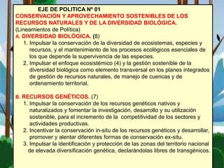 EJE DE POLITICA Nº 01
CONSERVACIÓN Y APROVECHAMIENTO SOSTENIBLES DE LOS
RECURSOS NATURALES Y DE LA DIVERSIDAD BIOLÓGICA.
(Lineamientos de Política)
A. DIVERSIDAD BIOLÓGICA. (8)
1. Impulsar la conservación de la diversidad de ecosistemas, especies y
recursos, y el mantenimiento de los procesos ecológicos esenciales de
los que depende la supervivencia de las especies.
2. Impulsar el enfoque ecosistémico (4) y la gestión sostenible de la
diversidad biológica como elemento transversal en los planes integrados
de gestión de recursos naturales, de manejo de cuencas y de
ordenamiento territorial.
B. RECURSOS GENÉTICOS. (7)
1. Impulsar la conservación de los recursos genéticos nativos y
naturalizados y fomentar la investigación, desarrollo y su utilización
sostenible, para el incremento de la competitividad de los sectores y
actividades productivas.
2. Incentivar la conservación in-situ de los recursos genéticos y desarrollar,
promover y alentar diferentes formas de conservación ex-situ.
3. Impulsar la identificación y protección de las zonas del territorio nacional
de elevada diversificación genética, declarándolas libres de transgénicos.
 