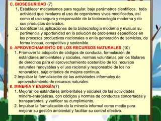 C. BIOSEGURIDAD (7)
1. Establecer mecanismos para regular, bajo parámetros científicos, toda
actividad que involucre el uso de organismos vivos modificados, así
como el uso seguro y responsable de la biotecnología moderna y de
sus productos derivados.
2. Identificar las aplicaciones de la biotecnología moderna y evaluar su
pertinencia y oportunidad en la solución de problemas específicos en
los procesos productivos nacionales o en la generación de servicios, de
forma inocua, competitiva y sostenible.
D. APROVECHAMIENTO DE LOS RECURSOS NATURALES (10)
1. Promover la adopción de códigos de conducta, formulación de
estándares ambientales y sociales, normas voluntarias por los titulares
de derechos para el aprovechamiento sostenible de los recursos
naturales renovables y el uso racional y responsable de los no
renovables, bajo criterios de mejora continua.
2.Impulsar la formalización de las actividades informales de
aprovechamiento de recursos naturales
E. MINERÍA Y ENERGÍA(7)
1. Mejorar los estándares ambientales y sociales de las actividades
minero-energéticas, con códigos y normas de conductas concertadas y
transparentes, y verificar su cumplimiento.
2. Impulsar la formalización de la minería informal como medio para
mejorar su gestión ambiental y facilitar su control efectivo.
 