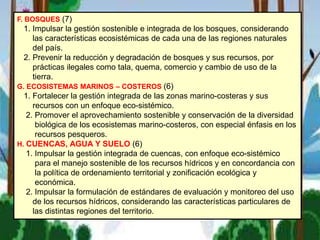 F. BOSQUES (7)
1. Impulsar la gestión sostenible e integrada de los bosques, considerando
las características ecosistémicas de cada una de las regiones naturales
del país.
2. Prevenir la reducción y degradación de bosques y sus recursos, por
prácticas ilegales como tala, quema, comercio y cambio de uso de la
tierra.
G. ECOSISTEMAS MARINOS – COSTEROS (6)
1. Fortalecer la gestión integrada de las zonas marino-costeras y sus
recursos con un enfoque eco-sistémico.
2. Promover el aprovechamiento sostenible y conservación de la diversidad
biológica de los ecosistemas marino-costeros, con especial énfasis en los
recursos pesqueros.
H. CUENCAS, AGUA Y SUELO (6)
1. Impulsar la gestión integrada de cuencas, con enfoque eco-sistémico
para el manejo sostenible de los recursos hídricos y en concordancia con
la política de ordenamiento territorial y zonificación ecológica y
económica.
2. Impulsar la formulación de estándares de evaluación y monitoreo del uso
de los recursos hídricos, considerando las características particulares de
las distintas regiones del territorio.
 