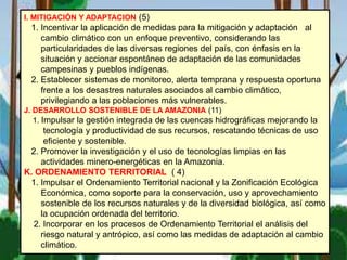 I. MITIGACIÓN Y ADAPTACION (5)
1. Incentivar la aplicación de medidas para la mitigación y adaptación al
cambio climático con un enfoque preventivo, considerando las
particularidades de las diversas regiones del país, con énfasis en la
situación y accionar espontáneo de adaptación de las comunidades
campesinas y pueblos indígenas.
2. Establecer sistemas de monitoreo, alerta temprana y respuesta oportuna
frente a los desastres naturales asociados al cambio climático,
privilegiando a las poblaciones más vulnerables.
J. DESARROLLO SOSTENIBLE DE LA AMAZONIA (11)
1. Impulsar la gestión integrada de las cuencas hidrográficas mejorando la
tecnología y productividad de sus recursos, rescatando técnicas de uso
eficiente y sostenible.
2. Promover la investigación y el uso de tecnologías limpias en las
actividades minero-energéticas en la Amazonia.
K. ORDENAMIENTO TERRITORIAL ( 4)
1. Impulsar el Ordenamiento Territorial nacional y la Zonificación Ecológica
Económica, como soporte para la conservación, uso y aprovechamiento
sostenible de los recursos naturales y de la diversidad biológica, así como
la ocupación ordenada del territorio.
2. Incorporar en los procesos de Ordenamiento Territorial el análisis del
riesgo natural y antrópico, así como las medidas de adaptación al cambio
climático.
 