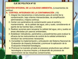 EJE DE POLITICA Nº 02
GESTIÓN INTEGRAL DE LA CALIDAD AMBIENTAL (Lineamientos de
política)
A. CONTROL INTEGRADO DE LA CONTAMINACIÓN. (10)
1. Integrar los mecanismos e instrumentos para el control de la
contaminación, bajo criterios intersectoriales, de simplificación
administrativa y mejora continua.
2. Contar con parámetros de contaminación para el control y
mantenimiento de la calidad del agua, aire y suelo, considerando el
aporte de las fuentes fijas y móviles.
3. Realizar acciones para recuperar la calidad del agua, aire y suelos en
áreas afectadas por pasivos ambientales.
4. Establecer indicadores, parámetros y procedimientos para evaluar la
eficacia de los instrumentos de control de la calidad ambiental e
introducir las correcciones necesarias.
5. Consolidar la implementación y articulación del Sistema Nacional de
Evaluación de Impacto Ambiental y promover la aplicación de la
Evaluación Ambiental Estratégica.
6. Promover la inversión privada en procesos productivos que utilicen
tecnologías e insumos limpios y el desarrollo de procesos de
reconversión de las industrias contaminantes.
 