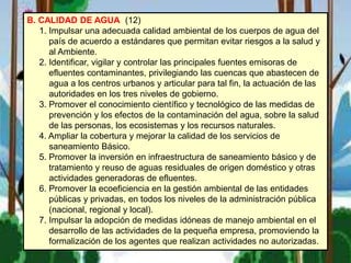 B. CALIDAD DE AGUA (12)
1. Impulsar una adecuada calidad ambiental de los cuerpos de agua del
país de acuerdo a estándares que permitan evitar riesgos a la salud y
al Ambiente.
2. Identificar, vigilar y controlar las principales fuentes emisoras de
efluentes contaminantes, privilegiando las cuencas que abastecen de
agua a los centros urbanos y articular para tal fin, la actuación de las
autoridades en los tres niveles de gobierno.
3. Promover el conocimiento científico y tecnológico de las medidas de
prevención y los efectos de la contaminación del agua, sobre la salud
de las personas, los ecosistemas y los recursos naturales.
4. Ampliar la cobertura y mejorar la calidad de los servicios de
saneamiento Básico.
5. Promover la inversión en infraestructura de saneamiento básico y de
tratamiento y reuso de aguas residuales de origen doméstico y otras
actividades generadoras de efluentes.
6. Promover la ecoeficiencia en la gestión ambiental de las entidades
públicas y privadas, en todos los niveles de la administración pública
(nacional, regional y local).
7. Impulsar la adopción de medidas idóneas de manejo ambiental en el
desarrollo de las actividades de la pequeña empresa, promoviendo la
formalización de los agentes que realizan actividades no autorizadas.
 