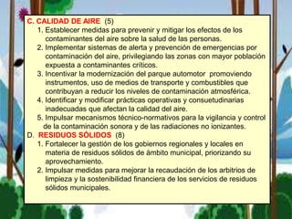 C. CALIDAD DE AIRE (5)
1. Establecer medidas para prevenir y mitigar los efectos de los
contaminantes del aire sobre la salud de las personas.
2. Implementar sistemas de alerta y prevención de emergencias por
contaminación del aire, privilegiando las zonas con mayor población
expuesta a contaminantes críticos.
3. Incentivar la modernización del parque automotor promoviendo
instrumentos, uso de medios de transporte y combustibles que
contribuyan a reducir los niveles de contaminación atmosférica.
4. Identificar y modificar prácticas operativas y consuetudinarias
inadecuadas que afectan la calidad del aire.
5. Impulsar mecanismos técnico-normativos para la vigilancia y control
de la contaminación sonora y de las radiaciones no ionizantes.
D. RESIDUOS SÓLIDOS (8)
1. Fortalecer la gestión de los gobiernos regionales y locales en
materia de residuos sólidos de ámbito municipal, priorizando su
aprovechamiento.
2. Impulsar medidas para mejorar la recaudación de los arbitrios de
limpieza y la sostenibilidad financiera de los servicios de residuos
sólidos municipales.
 