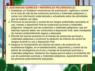 E. SUSTANCIAS QUÍMICAS Y MATERIALES PELIGROSOS (6)
1. Establecer y/o fortalecer mecanismos de autorización, vigilancia y control
en el ciclo de vida de las sustancias químicas y materiales peligrosos, y
contar con información sistematizada y actualizada sobre las actividades
que se realizan con ellas.
2. Promover la prevención y control de los riesgos ambientales asociados al
uso, manejo y disposición final de sustancias químicas y materiales
peligrosos. Asegurar que las sustancias y materiales peligrosos, que por
distintas razones deben ser conducidos a disposición final, sean manejadas
de manera ambientalmente segura y adecuada.
3. Difundir las buenas prácticas en el manejo de sustancias químicas y
materiales peligrosos y promover la adopción de criterios de control de
riesgos durante su uso y disposición final.
4. Asegurar la incorporación de criterios de salud y de protección de
ecosistemas frágiles, en el establecimiento, seguimiento y control de los
planes de contingencia en el uso y manejo de sustancias químicas y
materiales peligrosos. Gestionar los riesgos para la salud y el ambiente del
uso de sustancias químicas y materiales peligrosos, especialmente entre
las personas potencialmente expuestas.
 