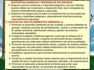 SUSTANCIAS QUÍMICAS Y MATERIALES PELIGROSOS
5. Asegurar que las sustancias y materiales peligrosos, que por distintas
razones deben ser conducidos a disposición final, sean manejadas de
manera ambientalmente segura y adecuada.
6. Gestionar los riesgos para la salud y el ambiente del uso de sustancias
químicas y materiales peligrosos, especialmente entre las personas
potencialmente expuestas.
F. CALIDAD DE VIDA EN AMBIENTES URBANOS (6)
1. Promover el desarrollo sostenible de las ciudades y centros poblados en
general, mediante acciones de sensibilización, control y conservación de
la calidad ambiental, planificación urbana y gestión de entornos
ambientales saludables.
2. Fortalecer la gestión ambiental regional y local bajo el enfoque de la
ecoeficiencia para orientar y ordenar el crecimiento de las ciudades,
garantizando una adecuada calidad ambiental en los centros poblados.
3. Promover acciones de saneamiento básico y gestión de residuos sólidos,
que aseguren una adecuada calidad ambiental en los centros urbanos y
principalmente en los destinos turísticos.
4. Establecer regulaciones para controlar efectivamente la contaminación
sonora.
5. Conservar y ampliar las áreas verdes urbanas para el mejoramiento de la
calidad del aire y la generación de espacios culturales y de esparcimiento.
6. Promover el adecuado ordenamiento territorial para evitar usos
inapropiados de las tierras, en procesos de expansión urbana.
 