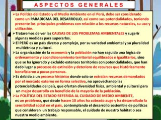 A S P E C T O S G E N E R A L E S
La Política del Estado y el Medio Ambiente en el Perú, debe ser considerado
como un PARADIGMA DEL DESARROLLO, así como sus potencialidades, teniendo
presente los principales problemas con relación a los recursos naturales, su uso y
utilización.
Trataremos de ver las CAUSAS DE LOS PROBLEMAS AMBIENTALES y sugerir
algunas medidas para superarlos.
El PERÚ es un país diverso y complejo, por su variedad ambiental y su pluralidad
multiétnica y cultural.
La organización de la economía y la población no han seguido una lógica de
ordenamiento y acondicionamiento territorial equilibrados e igualitarios, sino
que se ha ignorado y excluido extensos territorios con potencialidades, que han
dado lugar a procesos de extinción y deterioro de recursos que históricamente
beneficiaron a pocas personas.
Es debido a un proceso histórico donde solo se extraían recursos demandados
por el mercado externo en forma selectiva, no aprovechando las
potencialidades del país, que ofertan diversidad física, ambiental y cultural para
un mejor desarrollo en beneficio de la mayoría de la población.
La POLÍTICA DEL ESTADO REFERIDA AL CUIDADO DE MEDIO AMBIENTE,
es un problema, que desde hacen 10 años ha cobrado auge y ha desarrollado la
sensibilidad social en el país, contemplando el desarrollo sostenible de políticas
que consideren un trabajo responsable, el cuidado de nuestro hábitat o sea
nuestro medio ambiente.
 