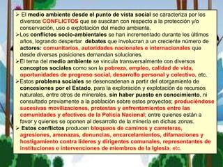  El medio ambiente desde el punto de vista social se caracteriza por los
diversos CONFLICTOS que se suscitan con respecto a la protección y/o
conservación, uso o explotación del medio ambiente.
Los conflictos socio-ambientales se han incrementado durante los últimos
años, logrando despertar debates que involucran a un creciente número de
actores: comunitarios, autoridades nacionales e internacionales que
desde diversas posiciones demandan soluciones.
El tema del medio ambiente se vincula transversalmente con diversos
conceptos sociales como son la pobreza, empleo, calidad de vida,
oportunidades de progreso social, desarrollo personal y colectivo, etc.
Estos problema sociales se desencadenan a partir del otorgamiento de
concesiones por el Estado, para la exploración y explotación de recursos
naturales, entre otros de minerales, sin haber puesto en conocimiento, ni
consultado previamente a la población sobre estos proyectos; produciéndose
sucesivas movilizaciones, protestas y enfrentamientos entre las
comunidades y efectivos de la Policía Nacional; entre quienes están a
favor y quienes se oponen al desarrollo de la minería en dichas zonas.
 Estos conflictos producen bloqueos de caminos y carreteras,
agresiones, amenazas, denuncias, encarcelamientos, difamaciones y
hostigamiento contra líderes y dirigentes comunales, representantes de
instituciones e intervenciones de miembros de la Iglesia, etc.
 