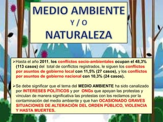 Hasta el año 2011, los conflictos socio-ambientales ocupan el 48,3%
(113 casos) del total de conflictos registrados, le siguen los conflictos
por asuntos de gobierno local con 11,5% (27 casos), y los conflictos
por asuntos de gobierno nacional con 10,3% (24 casos).
Se debe significar que el tema del MEDIO AMBIENTE ha sido canalizado
por INTERESES POLÍTICOS y por ONGs que apoyan las protestas y
vinculan de manera significativa las protestas con los reclamos por la
contaminación del medio ambiente y que han OCASIONADO GRAVES
SITUACIONES DE ALTERACIÓN DEL ORDEN PÚBLICO, VIOLENCIA
Y HASTA MUERTES.
 