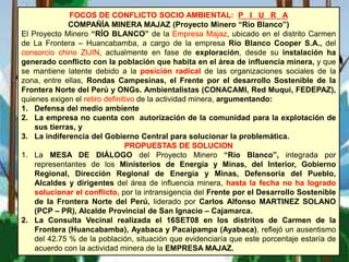 FOCOS DE CONFLICTO SOCIO AMBIENTAL: P I U R A
COMPAÑÍA MINERA MAJAZ (Proyecto Minero “Río Blanco”)
El Proyecto Minero “RÍO BLANCO” de la Empresa Majaz, ubicado en el distrito Carmen
de La Frontera – Huancabamba, a cargo de la empresa Río Blanco Cooper S.A., del
consorcio chino ZIJIN, actualmente en fase de exploración, desde su instalación ha
generado conflicto con la población que habita en el área de influencia minera, y que
se mantiene latente debido a la posición radical de las organizaciones sociales de la
zona, entre ellas, Rondas Campesinas, el Frente por el desarrollo Sostenible de la
Frontera Norte del Perú y ONGs. Ambientalistas (CONACAMI, Red Muqui, FEDEPAZ),
quienes exigen el retiro definitivo de la actividad minera, argumentando:
1. Defensa del medio ambiente
2. La empresa no cuenta con autorización de la comunidad para la explotación de
sus tierras, y
3. La indiferencia del Gobierno Central para solucionar la problemática.
PROPUESTAS DE SOLUCION
1. La MESA DE DIÁLOGO del Proyecto Minero “Río Blanco”, integrada por
representantes de los Ministerios de Energía y Minas, del Interior, Gobierno
Regional, Dirección Regional de Energía y Minas, Defensoría del Pueblo,
Alcaldes y dirigentes del área de influencia minera, hasta la fecha no ha logrado
solucionar el conflicto, por la intransigencia del Frente por el Desarrollo Sostenible
de la Frontera Norte del Perú, liderado por Carlos Alfonso MARTINEZ SOLANO
(PCP – PR), Alcalde Provincial de San Ignacio – Cajamarca.
2. La Consulta Vecinal realizada el 16SET08 en los distritos de Carmen de la
Frontera (Huancabamba), Ayabaca y Pacaipampa (Ayabaca), reflejó un ausentismo
del 42.75 % de la población, situación que evidenciaría que este porcentaje estaría de
acuerdo con la actividad minera de la EMPRESA MAJAZ.
 