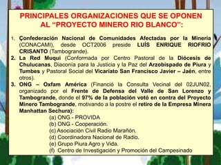PRINCIPALES ORGANIZACIONES QUE SE OPONEN
AL “PROYECTO MINERO RIO BLANCO”:
1. Çonfederación Nacional de Comunidades Afectadas por la Minería
(CONACAMI), desde OCT2006 preside LUÍS ENRIQUE RIOFRIO
CRISANTO (Tambogrande).
2. La Red Muqui (Conformada por Centro Pastoral de la Diócesis de
Chulucanas, Diaconía para la Justicia y la Paz del Arzobispado de Piura y
Tumbes y Pastoral Social del Vicariato San Francisco Javier – Jaén, entre
otros).
3. ONG – Oxfam América (Financió la Consulta Vecinal del 02JUN02,
organizado por el Frente de Defensa del Valle de San Lorenzo y
Tambogrande, donde el 97% de la población votó en contra del Proyecto
Minero Tambogrande, motivando a la postre el retiro de la Empresa Minera
Manhattan Sechura):
(a) ONG - PROVIDA
(b) ONG - Cooperación.
(c) Asociación Civil Radio Marañón.
(d) Coordinadora Nacional de Radio.
(e) Grupo Piura Agro y Vida.
(f) Centro de Investigación y Promoción del Campesinado
 